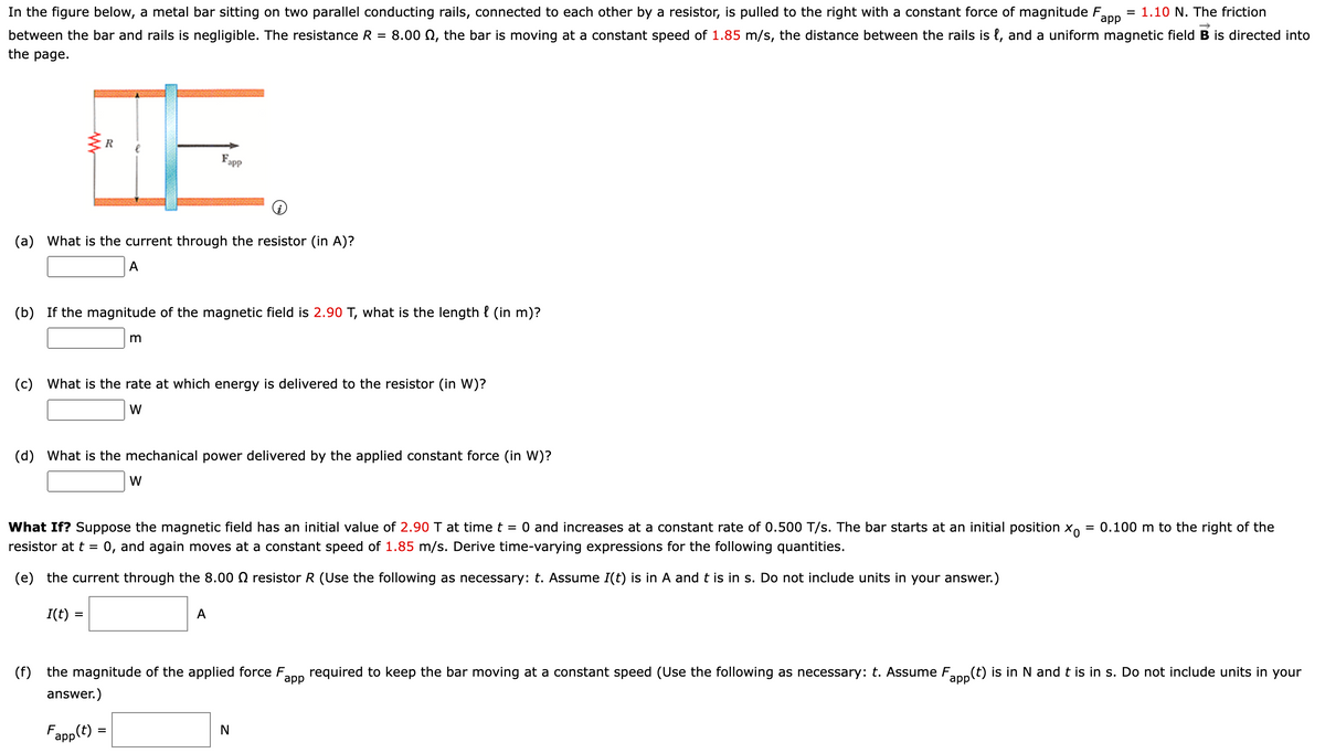 In the figure below, a metal bar sitting on two parallel conducting rails, connected to each other by a resistor, is pulled to the right with a constant force of magnitude F
app
= 1.10 N. The friction
between the bar and rails is negligible. The resistance R
8.00 Q, the bar is moving at a constant speed of 1.85 m/s, the distance between the rails is {, and a uniform magnetic field B is directed into
the page.
R
Fapp
(a) What is the current through the resistor (in A)?
A
(b) If the magnitude of the magnetic field is 2.90 T, what is the length { (in m)?
(c)
What is the rate at which energy is delivered to the resistor (in W)?
W
(d)
What is the mechanical power delivered by the applied constant force (in W)?
W
What If? Suppose the magnetic field has an initial value of 2.90 T at time t = 0 and increases at a constant rate of 0.500 T/s. The bar starts at an initial position X.
= 0.100 m to the right of the
resistor at t = 0, and again moves at a constant speed of 1.85 m/s. Derive time-varying expressions for the following quantities.
%3D
(e) the current through the 8.00 N resistor R (Use the following as necessary: t. Assume I(t) is in A and t is in s. Do not include units in your answer.)
I(t) :
А
(f)
the magnitude of the applied force F,
аpp
required to keep the bar moving at a constant speed (Use the following as necessary: t. Assume Fan(t) is in N andt is in s. Do not include units in your
app
answer.)
Fapp(t) =

