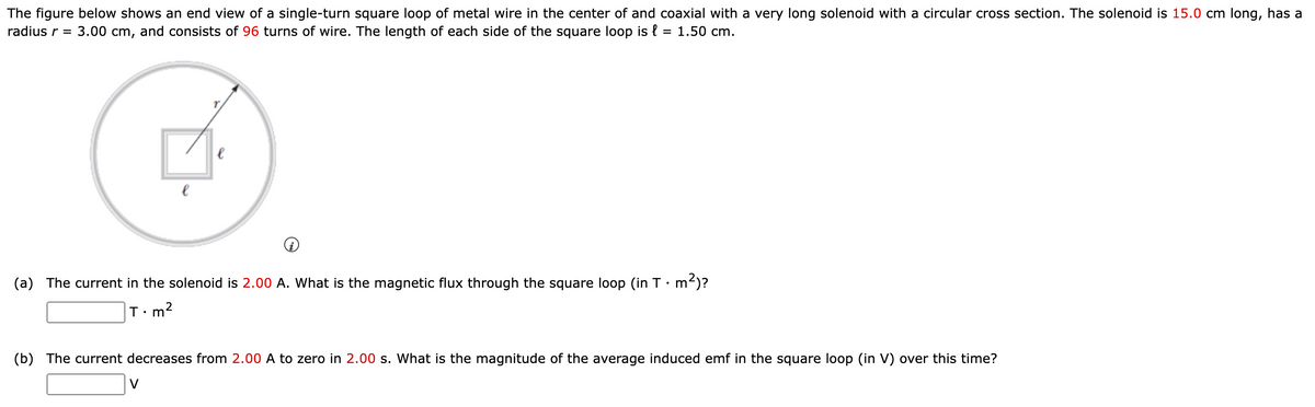 The figure below shows an end view of a single-turn square loop of metal wire in the center of and coaxial with a very long solenoid with a circular cross section. The solenoid is 15.0 cm long, has a
radius r = 3.00 cm, and consists of 96 turns of wire. The length of each side of the square loop is { = 1.50 cm.
(a) The current in the solenoid is 2.00 A. What is the magnetic flux through the square loop (in T•m²)?
m2
(b) The current decreases from 2.00 A to zero in 2.00 s. What is the magnitude of the average induced emf in the square loop (in V) over this time?
V
