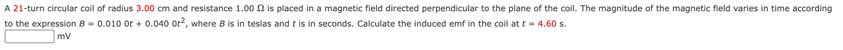 A 21-turn circular coil of radius 3.00 cm and resistance 1.00 2 is placed in a magnetic field directed perpendicular to the plane of the coil. The magnitude of the magnetic field varies in time according
to the expression B = 0.010 Ot + 0.040 Ot², where B is in teslas and t is in seconds. Calculate the induced emf in the coil at t = 4.60 s.
mV
