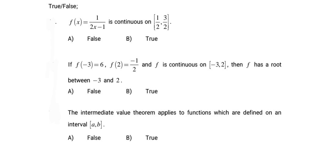 True/False;
f (x) =;
1
is continuous on
2х —1
A)
False
B)
True
If f(-3)=6, f(2)= and f is continuous on [-3,2], then f has a root
2
between -3 and 2.
A)
False
B)
True
The intermediate value theorem applies to functions which are defined on an
interval [a,b].
A)
False
B)
True
