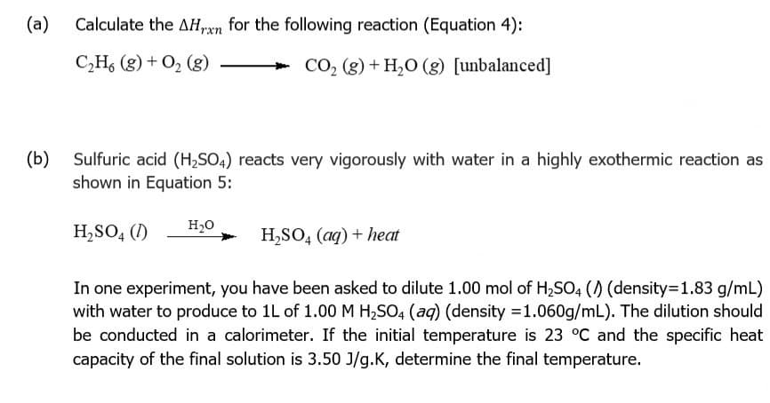 (a)
Calculate the AH,xn for the following reaction (Equation 4):
C,H, (g) + O2 (g)
+ CO, (g) + H,O (g) [unbalanced]
(b)
Sulfuric acid (H;SO4) reacts very vigorously with water in a highly exothermic reaction as
shown in Equation 5:
H20
H,SO, (1)
H,SO, (aq) + heat
In one experiment, you have been asked to dilute 1.00 mol of H,SO4 () (density=1.83 g/mL)
with water to produce to 1L of 1.00 M H,SO4 (aq) (density =1.060g/mL). The dilution should
be conducted in a calorimeter. If the initial temperature is 23 °C and the specific heat
capacity of the final solution is 3.50 J/g.K, determine the final temperature.
