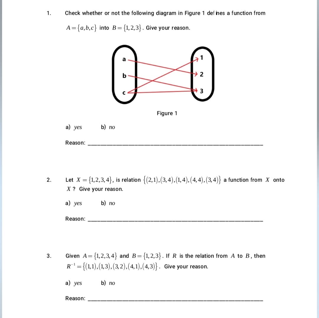 1.
Check whether or not the following diagram in Figure 1 def ines a function from
= {a,b,c} into B={1,2,3}. Give your reason.
3
Figure 1
а) yes
b) no
Reason:
Let X = {1,2,3, 4}, is relation {(2,1), (3,4),(1, 4), (4, 4), (3, 4)} a function from X onto
2.
X ? Give your reason.
a) yes
b) no
Reason:
3.
Given A= {1,2,3,4} and B= {1,2,3}. If R is the relation from A to B, then
R = {(1,1),(1,3), (3, 2),(4,1), (4,3)}. Give your reason.
a) yes
b) no
Reason:
