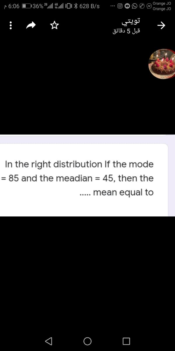 e 6:06 D36%®,ll ll0 * 628 B/s
Orange JO
Orange JO
تويتي
قبل 5 دقائق
In the right distribution If the mode
= 85 and the meadian = 45, then the
%3D
mean equal to
< o O
