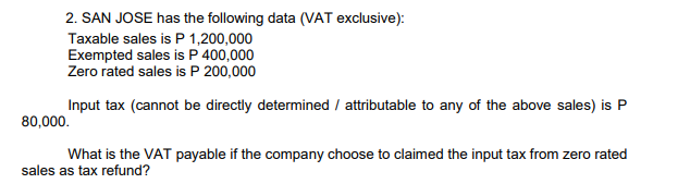 2. SAN JOSE has the following data (VAT exclusive):
Taxable sales is P 1,200,000
Exempted sales is P 400,000
Zero rated sales is P 200,000
Input tax (cannot be directly determined / attributable to any of the above sales) is P
80,000.
What is the VAT payable if the company choose to claimed the input tax from zero rated
sales as tax refund?
