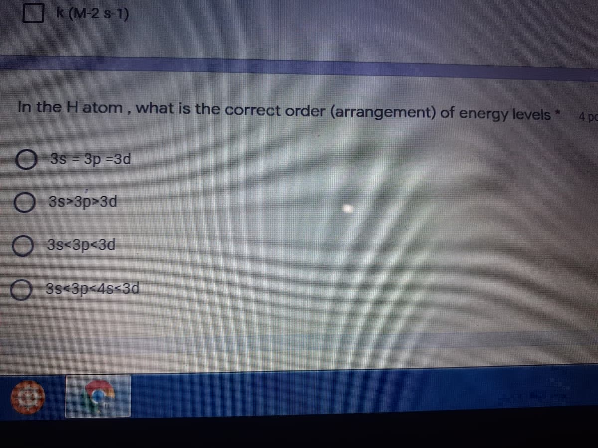 k (M-2 s-1)
4 pc
In the H atom, what is the correct order (arrangement) of energy levels *
3s = 3p -3d
3s>3p>3d
3s<3p<3d
O 3s<3p<4s<3d
