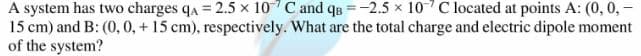 A system has two charges qa = 2.5 x 107C and qB =-2.5 x 10 C located at points A: (0, 0,
15 cm) and B: (0, 0, + 15 cm), respectively. What are the total charge and electric dipole moment
of the system?
