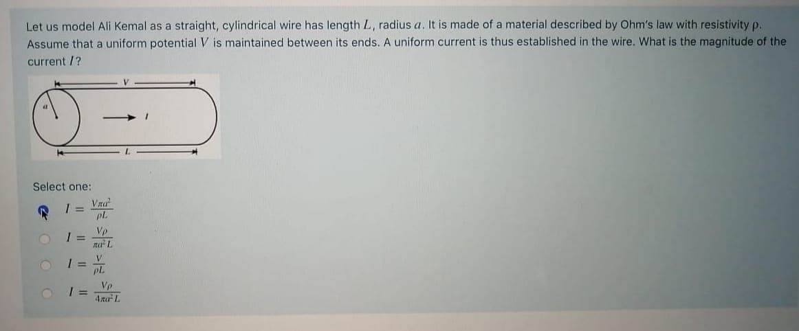 Let us model Ali Kemal as a straight, cylindrical wire has length L, radius a. It is made of a material described by Ohm's law with resistivity p.
Assume that a uniform potential V is maintained between its ends. A uniform current is thus established in the wire. What is the magnitude of the
current /?
Select one:
Vra
pL
Vp
I =
na L
PL
Vp
4ra L
