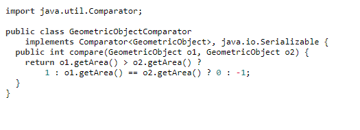 import java.util.Comparator;
public class GeometricObjectComparator
java.io.Serializable {
implements Comparator<GeometricObject>,
public int compare (GeometricObject o1, GeometricObject 02) {
return o1.getArea() > 02.getArea() ?
1
01.getArea()
==
02.getArea() ? 0 -1;
}