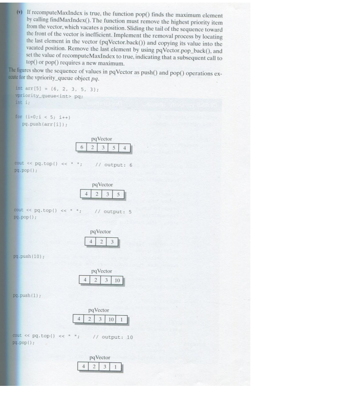 (v) If recomputeMaxIndex is true, the function pop() finds the maximum element
by calling findMaxIndex(). The function must remove the highest priority item
from the vector, which vacates a position. Sliding the tail of the sequence toward
the front of the vector is inefficient. Implement the removal process by locating
the last element in the vector (pqVector.back()) and copying its value into the
vacated position. Remove the last element by using pqVector.pop_back(), and
set the value of recomputeMaxIndex to true, indicating that a subsequent call to
top() or pop() requires a new maximum.
The figures show the sequence of values in pqVector as push() and pop() operations ex-
ecute for the vpriority_queue object pq.
int arr [5] (6, 2, 3, 5, 3);
vpriority_queue<int> pq:
int i;
for (i=0;i< 5; i++)
pq.push(arr [i]);
cout << pq.top() << " ";
pq.pop();
6
cout << pq.top() << "
pq.pop();
pq.push (10);
pq.push (1);
4
cout << pq.top() << " ";
pq.pop();
4
pqVector
2 3 5 4
// output: 6
pq Vector
2 3 5
// output: 5
pqVector
4 2 3
pq Vector
4 2 3 10
pqVector
2 3 10 1
// output: 10.
pq Vector
4 2 3 1