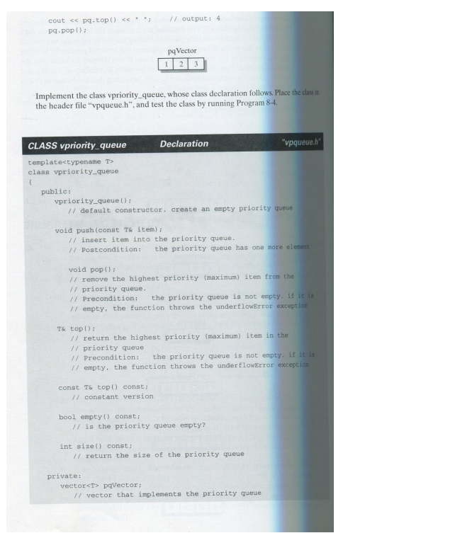 cout << pq.top() << *
pq.pop();
CLASS vpriority_queue
Implement the class vpriority_queue, whose class declaration follows. Place the class in
the header file "vpqueue.h", and test the class by running Program 8-4.
template<typename T>
class vpriority_queue
{
public:
// output: 4
pq Vector
12 3
vpriority_queue ();
// default constructor. create an empty priority queue
const T& top() const;
// constant version.
Declaration
void push (const T& item);
// insert item into the priority queue.
// Postcondition: the priority queue has one more element
bool empty() const;
void pop();
// remove the highest priority (maximum) item from the
// priority queue.
// Precondition:
the priority queue is not empty. if it is
// empty, the function throws the underflowError exception
T& top();
// return the highest priority (maximum) item in the
// priority queue
// Precondition:
the priority queue is not empty. if it is
// empty, the function throws the under flowError exception
private:
"vpqueue.h"
// is the priority queue empty?
int size() const;
// return the size of the priority queue
vector<T> pqVector;
// vector that implements the priority queue.