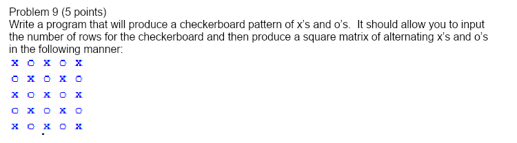 Problem 9 (5 points)
Write a program that will produce a checkerboard pattern of x's and o's. It should allow you to input
the number of rows for the checkerboard and then produce a square matrix of alternating x's and o's
in the following manner:
хохох
хохох
O X
хохох