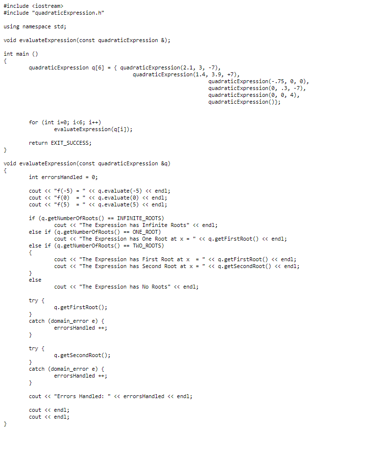 #include <iostream>
#include "quadraticExpression.h"
using namespace std;
void evaluateExpression (const quadraticExpression &);
int main()
{
quadraticExpression q[6] = { quadraticExpression (2.1, 3, -7),
quadraticExpression (1.4, 3.9, +7),
}
for (int i=0; i<6; i++)
return EXIT_SUCCESS;
}
void evaluateExpression (const quadraticExpression &q)
{
int errorsHandled = 0;
evaluateExpression(q[i]);
cout << "f(-5) " << q.evaluate(-5) << endl;
cout << "f(0) = " << q.evaluate (0) << endl;
cout << "f(5) = " << q.evaluate (5) << endl;
if (q.getNumberOfRoots() == INFINITE_ROOTS)
}
else
try {
}
catch
else if (q.getNumberOfRoots()
ONE_ROOT)
cout << "The Expression has One Root at x = " << q.getFirst Root() << endl;
else if (q.getNumberOfRoots() == TWO_ROOTS)
{
}
try {
cout << "The Expression has Infinite Roots" << endl;
cout << "The Expression has First Root at x = " << q.getFirstRoot() << endl;
cout << "The Expression has Second Root at x = " << q.getSecondRoot() << endl;
cout << "The Expression has No Roots" << endl;
q.getFirstRoot();
(domain_error e) {
errorsHandled ++;
==
q.getSecondRoot();
quadraticExpression (-.75, 0, 0),
quadraticExpression (0, .3, -7),
quadraticExpression (0, 0, 4),
quadraticExpression());
}
catch (domain_error e) {
errorsHandled ++;
}
cout << "Errors Handled: " << errorsHandled << endl;
cout << endl;
cout << endl;