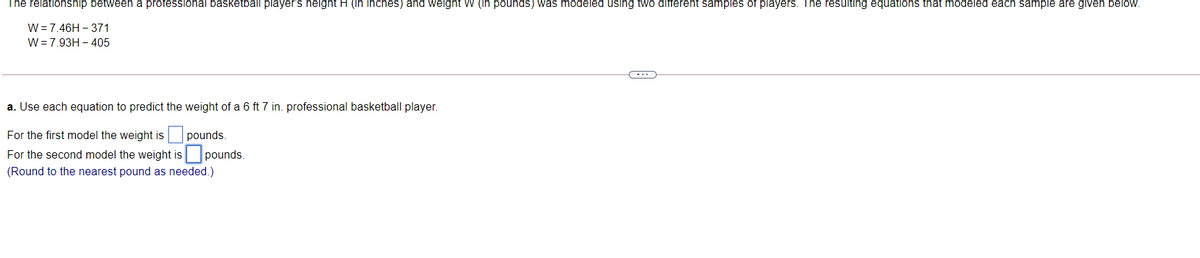 The relationship between a professional basketball player's height H (in inches) and weight W (in pounds) was modeled using two different samples of players. The resulting equations that modeled each sample are given below.
W=7.46H – 371
W= 7.93H – 405
a. Use each equation to predict the weight of a 6 ft 7 in. professional basketball player.
For the first model the weight is
pounds.
For the second model the weight is pounds.
(Round to the nearest pound as needed.)
