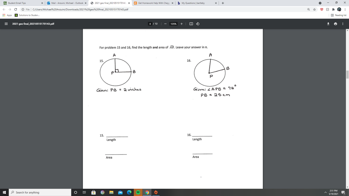 O Student Email Tips
Mail - Anzuini, Michael - Outlook x
O 2021 geo final_20210515170143. x
C Get Homework Help With Chegg x
b My Questions | bartleby
O File | C:/Users/Michael%20Anzuini/Downloads/2021%20geo%20final_20210515170143.pdf
E Apps
E Reading list
Solutions to Studen.
2021 geo final_20210515170143.pdf
4 / 12
125%
For problem 15 and 16, find the length and area of AB. Leave your answer in n.
A
A
15.
16.
B
Gven: PB = a wiches
Givam: <APB = 7a°
PB = 2s cm
15.
16.
Length
Length
Area
Area
2:51 PM
O Search for anything
5/19/2021
