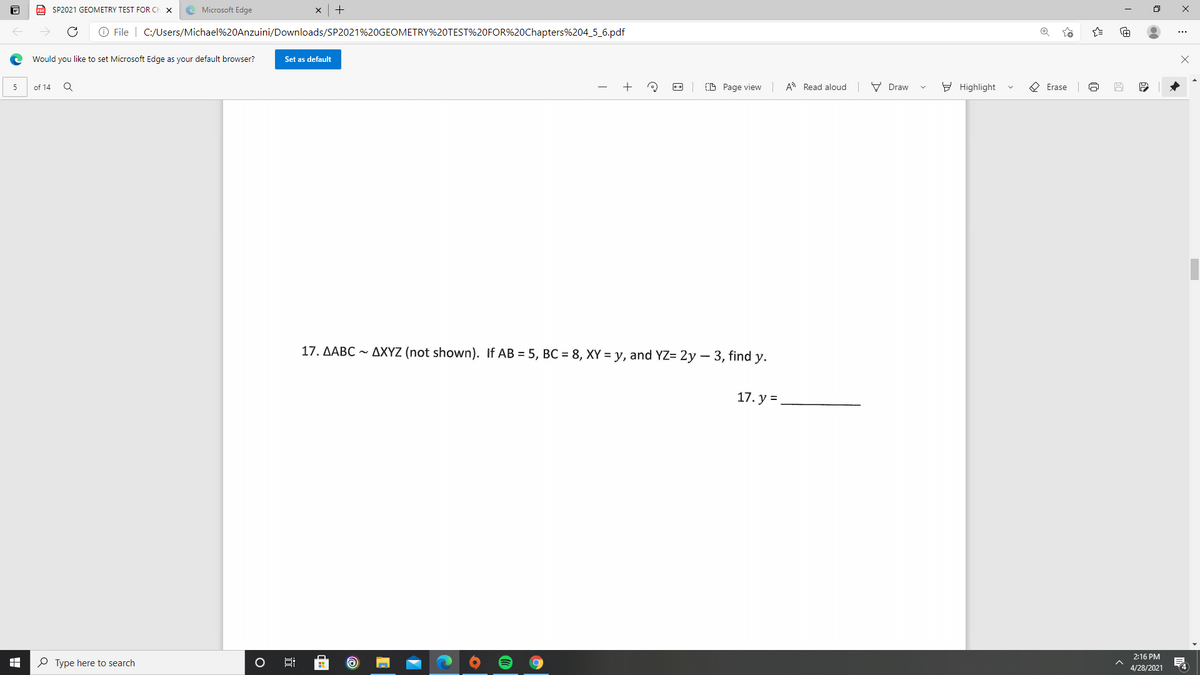 a SP2021 GEOMETRY TEST FOR CH
e Microsoft Edge
O File | C:/Users/Michael%20Anzuini/Downloads/SP2021%20GEOMETRY%20TEST%20FOR%20Chapters%204_5_6.pdf
Would you like to set Microsoft Edge as your default browser?
Set as default
of 14
CD Page view A Read aloud
V Draw
E Highlight
O Erase
5
17. AABC ~ AXYZ (not shown). If AB = 5, BC = 8, XY = y, and YZ= 2y – 3, find y.
17. y =
2:16 PM
O Type here to search
4
4/28/2021
:
近
