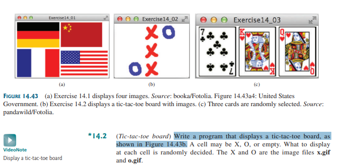 Exercise14 01
Exercise14_02
хо
X
ox
(b)
VideoNote
Display a tic-tac-toe board
Exercise14_03
(c)
FIGURE 14.43 (a) Exercise 14.1 displays four images. Source: booka/Fotolia. Figure 14.43a4: United States
Government. (b) Exercise 14.2 displays a tic-tac-toe board with images. (c) Three cards are randomly selected. Source:
pandawild/Fotolia.
*14.2 (Tic-tac-toe board) Write a program that displays a tic-tac-toe board, as
shown in Figure 14.43b. A cell may be X, O, or empty. What to display
at each cell is randomly decided. The X and O are the image files x.gif
and o.gif.