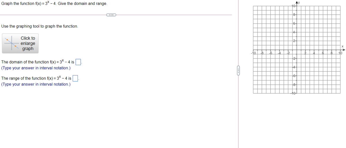 Graph the function f(x) = 3* - 4. Give the domain and range.
101
8-
6-
Use the graphing tool to graph the function.
Click to
2-
enlarge
graph
10
The domain of the function f(x) = 3X – 4 is
(Type your answer in interval notation.)
The range of the function f(x) = 3* - 4 is
(Type your answer in interval notation.)
A
