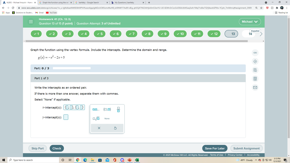 A ALEKS - Michael Anzuini - Home x
G Graph the function using the vert x
G bartleby - Google Search
b My Questions | bartleby
+
->
A www-awu.aleks.com/alekscgi/x/Isl.exe/1o_u-IgNslkasNW8D8A9PVVfuszo6gqlgMZoU0850onvMuHB_6JONWY7AX89-dEg_qh55jX79GOAHjlxXm53snYU-UE-B2WvSrCzcGvDE6AJbN5aq3sAr1Wq?1oBw7QYjlbavbSPXtx-YCjsh_7mMmrq#assignment_3909
E Apps
YouTube
E Reading list
Solutions to Studen...
M Gmail
Homework 41 (Ch. 12.3)
Michael V
Question 13 of 15 (1 point) Question Attempt: 3 of Unlimited
v 2
v 5
v 6
v 8
v 9
v 10
v 11
v 12
Español
14
v1
3
4
13
Graph the function using the vertex formula. Include the intercepts. Determine the domain and range.
0o
g (x) = -x - 2x+5
Part: 0 / 3
Part 1 of 3
Write the intercepts as an ordered pair.
If there is more than one answer, separate them with commas.
Select "None" if applicable.
x-intercept(s): (O ), (1,1)
0,0,.
(□.미
y-intercept(s):
None
Skip Part
Check
Save For Later
Submit Assignment
© 2021 McGraw Hill LLC. All Rights Reserved. Terms of Use | Privacy Center
Accessibility
3:13 PM
O Type here to search
49°F Cloudy
12/3/2021
