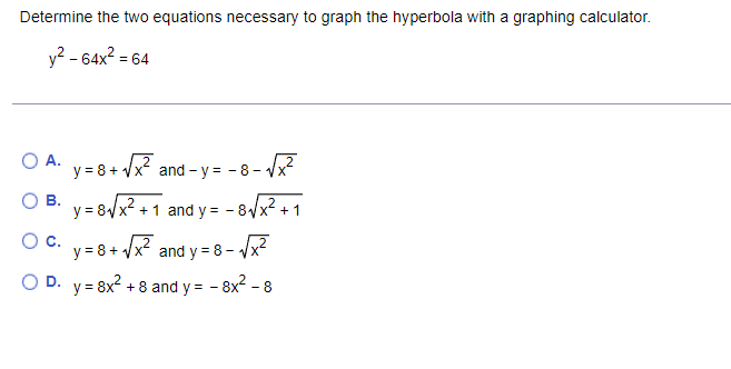 Determine the two equations necessary to graph the hyperbola with a graphing calculator.
y2 - 64x2 = 64
O A. V= 8+ Vx? and - y = - 8- vx
and - y = - 8- Vx²
В.
y = 8/x? + 1 and y = - 8/x +1
О с.
y = 8+ /x? and y = 8 – /x2
D. y = 8x? + 8 and y = - 8x2 - 8

