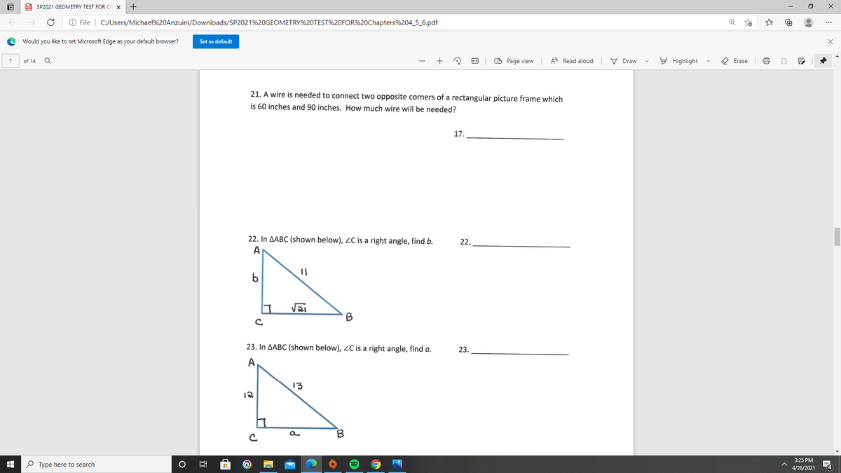 Po SP2021 GEOMETRY TEST FOR CI
O File | C:/Users/Michael%20Anzuini/Downloads/SP2021%20GEOMETRY%20TEST%20FOR%20Chapters%204_5_6.pdf
Would you like to set Microsoft Edge as your default browser?
Set as default
of 14
(D Page view
A Read aloud
V Draw
Y Highlight
O Erase
21. A wire is needed to connect two opposite corners of a rectangular picture frame which
is 60 inches and 90 inches. How much wire will be needed?
17.
22. In AABC (shown below), ZC is a right angle, find b.
A
22.
b
B
23. In AABC (shown below), 2C is a right angle, find a.
23.
A
13
12
3:25 PM
O Type here to search
4
4/28/2021
:
