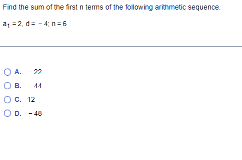 Find the sum of the first n terms of the following arithmetic sequence.
a1 = 2, d= - 4; n= 6
O A. - 22
О в. - 44
О с. 12
O D. - 48
