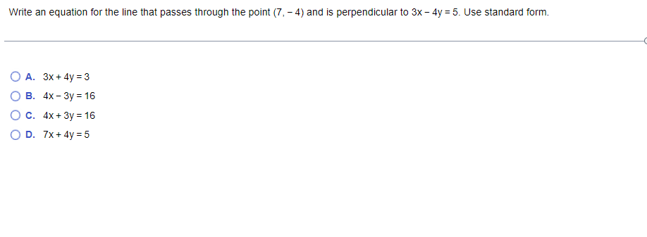 Write an equation for the line that passes through the point (7, - 4) and is perpendicular to 3x - 4y = 5. Use standard form.
O A. 3x+ 4y =3
В. 4x- Зу %3D 16
О с. 4х + 3у 3 16
O D. 7x+ 4y = 5
