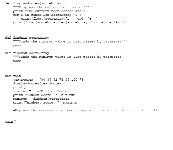 def displayScores (scoreArray) :
"""Displays the current test scores"""
print ("The current test scores are: ")
for i in range (len (scoreArray) -1):
print (float (scoreArray[i]), end= ", ")
print (float (scoreArray [len (scoreArray)-1]), end = "\n")
def findMin (scoreArray) :
"""Finds the minimum value in list passed by parameter"""
pass
def findMax (scoreArray) :
"""Finds the maximum value in list passed by parameter"""
pass
def main ():
testScores = [90,85, 52, 74, 95, 100, 781
displayScores (testScores)
print ()
minimum = findMin (testScores)
print ("Lowest Score: ", minimum)
maximum = findMax (testScores)
print ("Highest Score: ", maximum)
#Replace the commments for each stage with the appropriate function calls
main ()