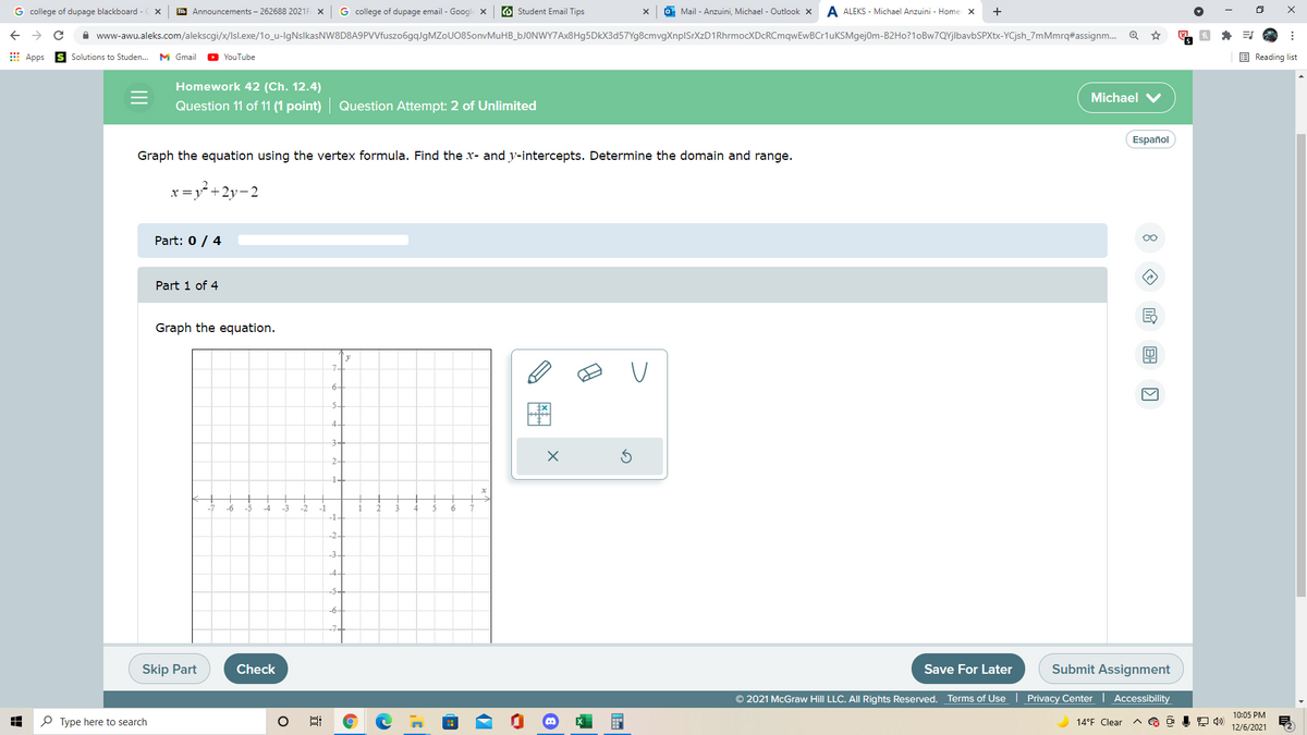 G college of dupage blackboard - X
Bb Announcements – 262688 2021F X
G college of dupage email - Google x
O Student Email Tips
O Mail - Anzuini, Michael - Outlook x
A ALEKS - Michael Anzuini - Home X
+
A www-awu.aleks.com/alekscgi/x/Isl.exe/1o_u-lgNslkasNW8D8A9PVVfuszo6gqlgMZoU085onvMuHB_bJONWY7Ax8Hg5DkX3d57Yg8cmvgXnplSrXzD1RhrmocXDcRCmqwEwBCr1uKSMgejom-B2H0?1oBw7QYjlbavbSPXtx-YCjsh_7mMmrq#assignm.
E Apps
Solutions to Studen..
M Gmail
YouTube
E Reading list
Homework 42 (Ch. 12.4)
Michael V
Question 11 of 11 (1 point) Question Attempt: 2 of Unlimited
Español
Graph the equation using the vertex formula. Find the x- and y-intercepts. Determine the domain and range.
x=y* +2y-2
Part: 0 / 4
Part 1 of 4
Graph the equation.
y
6-
5-
4-
3-
-6
->
-2
-1
3
4
6.
-1.
-2-
-3-
-4-
-5
Skip Part
Check
Save For Later
Submit Assignment
© 2021 McGraw Hill LLC. AlI Rights Reserved.
Terms of Use | Privacy Center
Accessibility
10:05 PM
P Type here to search
14°F Clear
12/6/2021
