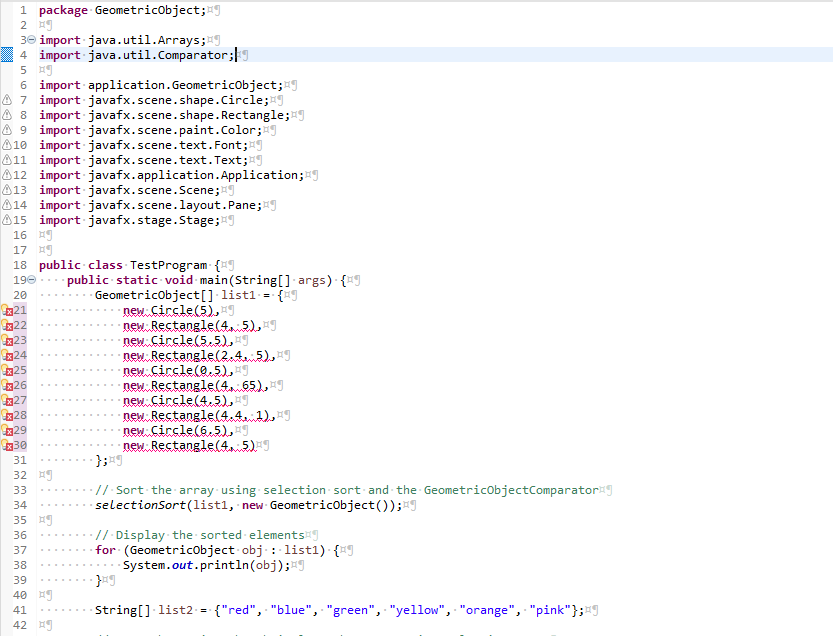 1 package. GeometricObject; g
2 x
30 import java.util.Arrays;
4 import java.util.Comparator;
5 ¤¶
6 import application. GeometricObject;
7 import javafx.scene.shape.Circle;
8 import javafx.scene.shape. Rectangle;
9 import javafx.scene.paint.Color;
10 import javafx.scene.text. Font;
11 import javafx.scene.text.Text;
12 import javafx.application. Application;
13 import javafx.scene. Scene;
14 import javafx.scene.layout.Pane;
15 import javafx.stage.Stage;
16 ¤¶
17 ¤¶
18 public class Test Program {9
190
20
21
22
23
24
25
26
27
28
29
x30
31
32 ¤¶
33
34
35 ¤
36
37
38
39
40 ¤¶
41
42
public static void main(String[] args) {
GeometricObject[] list1= {9
new Circle(5), J
new Rectangle(45), ¤¶
new Circle(5.5),
new Rectangle(2.4.5),
new Circle(0.5),
new Rectangle(465), ¤¶
new Circle(4.5),
new Rectangle(441),
new Circle(6.5), ¤¶
new Rectangle(4, 5).
·};*9
.//.Sort the array using selection sort and the GeometricObjectComparator*g
selectionSort(list1, new GeometricObject());
.// Display the sorted elements
for (GeometricObject obj: list1). {9
System.out.println(obj);
}¤¶
String[] list2 = {"red", "blue", "green", "yellow", "orange", "pink"};