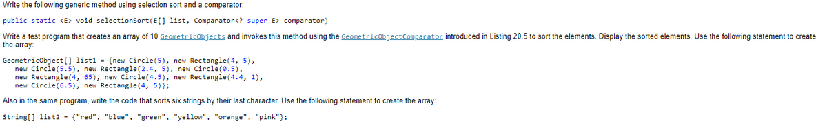 Write the following generic method using selection sort and a comparator:
public static <E> void selectionSort (E[] list, Comparator<? super E> comparator)
Write a test program that creates an array of 10 GeometricObjects and invokes this method using the GeometricObjectComparator introduced in Listing 20.5 to sort the elements. Display the sorted elements. Use
the array:
GeometricObject[] list1 = {new Circle (5), new Rectangle(4, 5),
new Circle (5.5), new Rectangle (2.4, 5), new Circle(0.5),
new Rectangle(4, 65), new Circle(4.5), new Rectangle (4.4, 1),
new Circle(6.5), new Rectangle(4, 5)};
Also in the same program, write the code that sorts six strings by their last character. Use the following statement to create the array:
String[] list2 = {"red", "blue", "green", "yellow", "orange", "pink"};
following statement to create