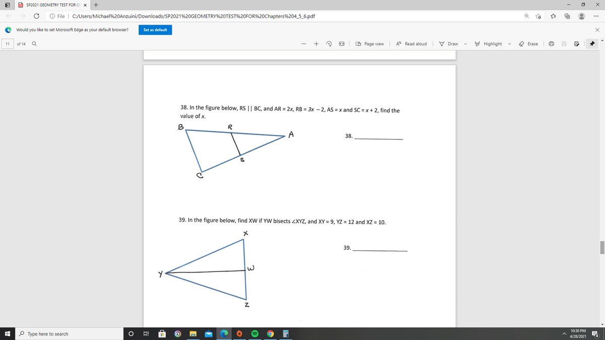 Po SP2021 GEOMETRY TEST FOR CI
O File | C:/Users/Michael%20Anzuini/Downloads/SP2021%20GEOMETRY%20TEST%20FOR%20Chapters%204_5_6.pdf
Would you like to set Microsoft Edge as your default browser?
Set as default
of 14
(D Page view A Read aloud
V Draw
Y Highlight
O Erase
11
38. In the figure below, RS || BC, and AR = 2x, RB = 3x – 2, AS = x and SC = x + 2, find the
value of x.
B
R
38.
39. In the figure below, find XW if YW bisects ZXYZ, and XY = 9, YZ = 12 and XZ = 10.
メ
39.
10:30 PM
O Type here to search
4
4/28/2021
:
近
