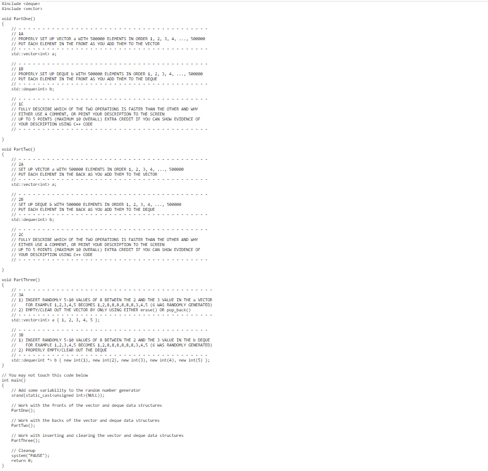#include <deque>
#include <vector>
void PartOne()
{
// -
// 1A
// PROPERLY SET UP VECTOR a WITH 500000 ELEMENTS IN ORDER 1, 2, 3, 4, ..., 500000
// PUT EACH ELEMENT IN THE FRONT AS YOU ADD THEM TO THE VECTOR
// - - - - - - - - - - - - - -
std::vector<int> a;
// --
// 18
// PROPERLY SET UP DEQUE b WITH 500000 ELEMENTS IN ORDER 1, 2, 3, 4, ..., 500000
// PUT EACH ELEMENT IN THE FRONT AS YOU ADD THEM TO THE DEQUE
// ------------
std::deque<int> b;
}
// - -
// 10
// FULLY DESCRIBE WHICH OF THE TWO OPERATIONS IS FASTER THAN THE OTHER AND WHY
// EITHER USE A COMMENT, OR PRINT YOUR DESCRIPTION TO THE SCREEN
}
void Part Two()
{
// UP TO 5 POINTS (MAXIMUM 10 OVERALL) EXTRA CREDIT IF YOU CAN SHOW EVIDENCE OF
// YOUR DESCRIPTION USING C++ CODE
||--------
// --
// 2A
// SET UP VECTOR a WITH 500000 ELEMENTS IN ORDER 1, 2, 3, 4,
// PUT EACH ELEMENT IN THE BACK AS YOU ADD THEM TO THE VECTOR
//....
std::vector<int> a;
-
--------
// --
// 2C
}
void PartThree()
{
// - - -
// 28
// SET UP DEQUE b WITH 500000 ELEMENTS IN ORDER 1, 2, 3, 4, ..., 500080
// PUT EACH ELEMENT IN THE BACK AS YOU ADD THEM TO THE DEQUE
// ---------- - - - -
std::dequecint> b;
----
// FULLY DESCRIBE WHICH OF THE TWO OPERATIONS IS FASTER THAN THE OTHER AND WHY
// EITHER USE A COMMENT, OR PRINT YOUR DESCRIPTION TO THE SCREEN
// UP TO 5 POINTS (MAXIMUM 10 OVERALL) EXTRA CREDIT IF YOU CAN SHOW EVIDENCE OF
// YOUR DESCRIPTION USING C++ CODE
11
// 3A
// 1) INSERT RANDOMLY 5-10 VALUES OF 8 BETWEEN THE 2 AND THE 3 VALUE IN THE a VECTOR
FOR EXAMPLE 1,2,3,4,5 BECOMES 1,2,8,8,8,8,8,8,3,4,5 (6 WAS RANDOMLY GENERATED)
// 2) EMPTY/CLEAR OUT THE VECTOR BY ONLY USING EITHER erase() OR pop_back()
//
// - - - - - - - - - - - - - - - - - - -
std::vector<int> a { 1, 2, 3, 4, 5 };
}
// You may not touch this code below
int main()
{
// --
// 38
// 1) INSERT RANDOMLY 5-10 VALUES OF 8 BETWEEN THE 2 AND THE 3 VALUE IN THE b DEQUE
11
FOR EXAMPLE 1,2,3,4,5 BECOMES 1,2,8,8,8,8,8,8,3,4,5 (6 WAS RANDOMLY GENERATED)
// 2) PROPERLY EMPTY/CLEAR OUT THE DEQUE
// ----- - - - - - - - - - - - - - --- --- - - - - - - - - - - - - ----
std::deque<int *> b { new int(1), new int(2), new int(3), new int(4), new int(5) };
500800
// Add some variability to the random number generator
srand(static_cast<unsigned int>(NULL));
// Work with the fronts of the vector and deque data structures
PartOne();
// Work with the backs of the vector and deque data structures
PartTwo();
// Cleanup
system("PAUSE");
return 0;
// Work with inserting and clearing the vector and deque data structures
PartThree();