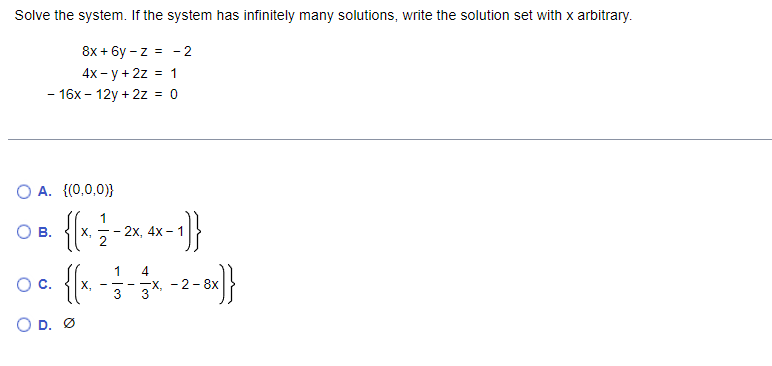 Solve the system. If the system has infinitely many solutions, write the solution set with x arbitrary.
8x + 6y - z = - 2
4x - y + 2z = 1
- 16x - 12y + 2z = 0
O A. {(0,0,0)}
О в.
1
2х, 4х - 1
X -
4
- -X, - 2 - 8x
3
1
Oc.
-이및
- -
3
O D. Ø
