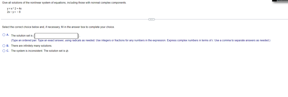 Give all solutions of the nonlinear system of equations, including those with nonreal complex components.
y = x^2 + 4x
2x - y = - 8
-..
Select the correct choice below and, if necessary, fill in the answer box to complete your choice.
O A. The solution set is
(Type an ordered pair. Type an exact answer, using radicals as needed. Use integers or fractions for any numbers in the expression. Express complex numbers in terms of i. Use a comma to separate answers as needed.)
B. There are infinitely many solutions.
O C. The system is inconsistent. The solution set is Ø.
