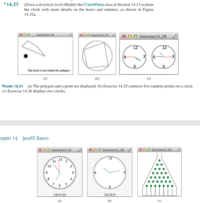 *14.27 (Draw a detailed clock) Modify the ClockPane class in Section 14.12 to draw
the clock with more details on the hours and minutes, as shown in Figure
14.52a.
900
Exercise14_24
hapter 14 JavaFX Basics
10
Exercise 14_27
11
e Exercise 14 25
18:54:59
(a)
Exercise14_28
The point is not inside the polygon
(a)
(c)
FIGURE 14.51 (a) The polygon and a point are displayed. (b) Exercise 14.25 connects five random points on a circle.
(c) Exercise 14.26 displays two clocks.
12
6
OO Exercise 14_26
10:13:0
(b)
12
6
6
12
6
(c)
e Exercise14_29
3