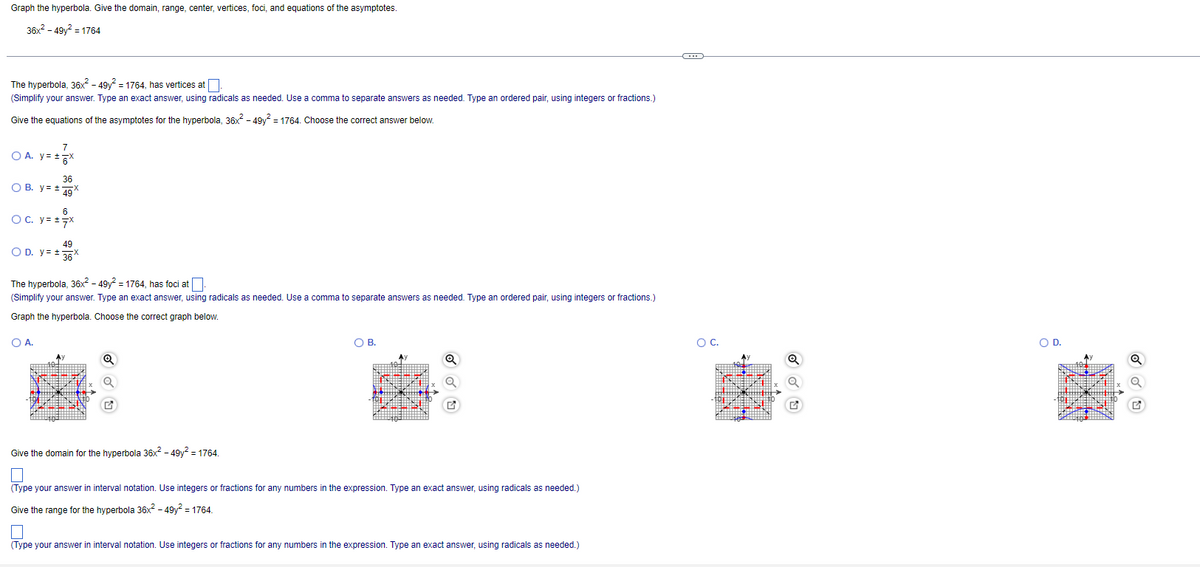 Graph the hyperbola. Give the domain, range, center, vertices, foci, and equations of the asymptotes.
36x2 - 49y2 = 1764
The hyperbola, 36x² - 49y = 1764, has vertices at.
(Simplify your answer. Type an exact answer, using radicals as needed. Use a comma to separate answers as needed. Type an ordered pair, using integers or fractions.)
Give the equations of the asymptotes for the hyperbola, 36x - 49y? = 1764. Choose the correct answer below.
7
O A. y= 5*
36
O B. y= +9
OC. y= +7X
49
O D. y= 36*
The hyperbola, 36x? - 49y? = 1764, has foci at
(Simplify your answer. Type an exact answer, using radicals as needed. Use a comma
separate answers as needed. Type an ordered pair, using integers or fractions.)
Graph the hyperbola. Choose the correct graph below.
OA.
OB.
OC.
OD.
Give the domain for the hyperbola 36x2 - 49y? = 1764.
(Type your answer in interval notation. Use integers or fractions for any numbers in the expression. Type an exact answer, using radicals as needed.)
Give the range for the hyperbola 36x2 - 49y? = 1764.
(Type your answer in interval notation. Use integers or fractions for any numbers in the expression. Type an exact answer, using radicals as needed.)
