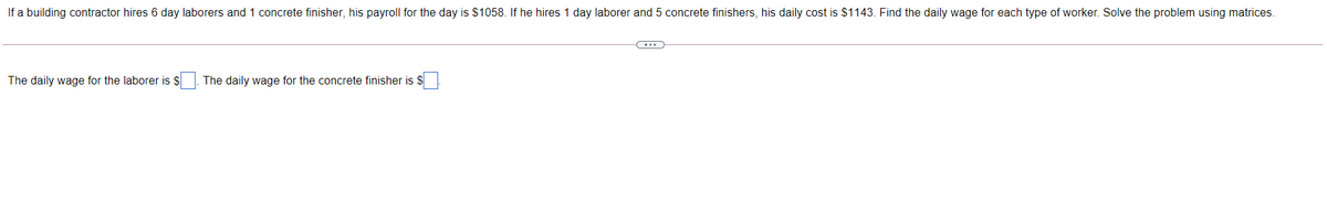 If a building contractor hires 6 day laborers and 1 concrete finisher, his payroll for the day is $1058. If he hires 1 day laborer and 5 concrete finishers, his daily cost is $1143. Find the daily wage for each type of worker. Solve the problem using matrices.
The daily wage for the laborer is $
The daily wage for the concrete finisher is $
