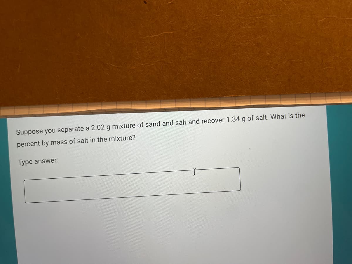 Suppose you separate a 2.02 g mixture of sand and salt and recover 1.34 g of salt. What is the
percent by mass of salt in the mixture?
Type answer:
