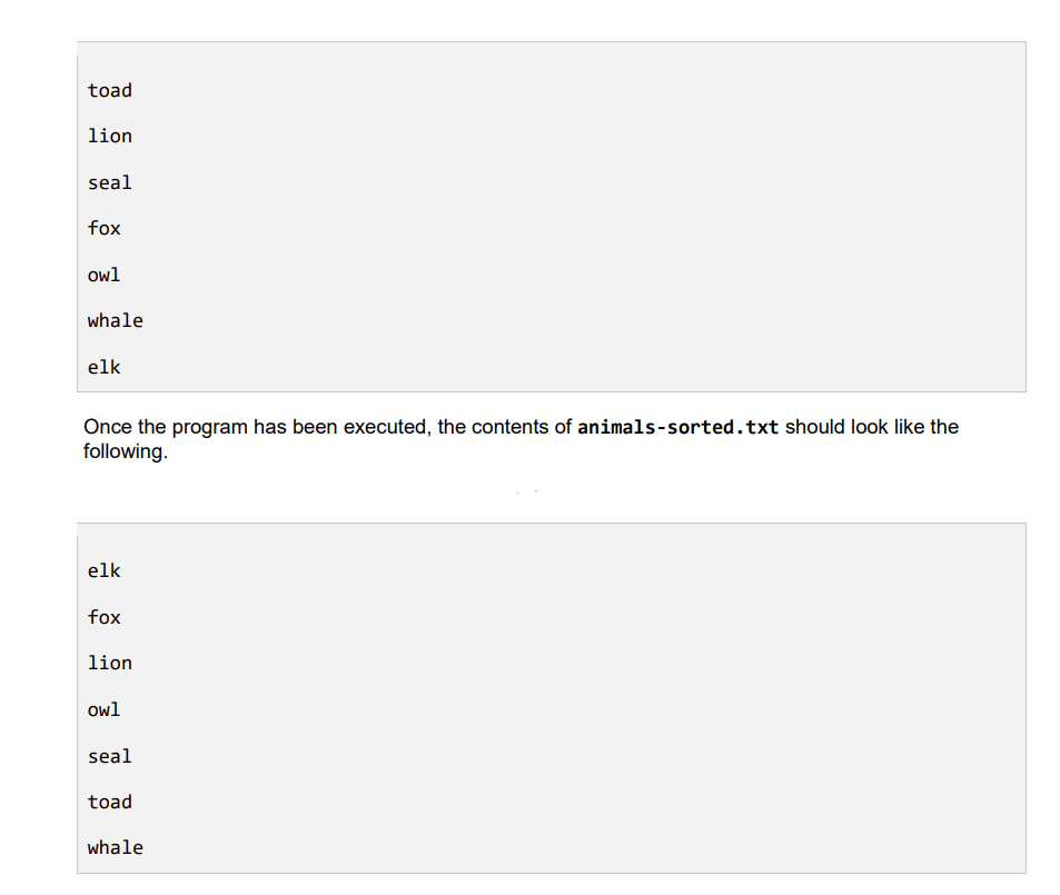 toad
lion
seal
fox
owl
whale
elk
Once the program has been executed, the contents of animals-sorted.txt should look like the
following.
elk
fox
lion
owl
seal
toad
whale