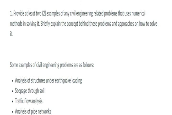 1. Provide at least two (2) examples of any cil engineering related problems that uses numerical
methods in solving it riefly exlain the concept behind those problems and approaches on how to solve
it.
Some examples of cil engineingprolems areasfollows:
• Analysis of strutures under earthquake loading
• Sepage through soil
• Trafic flw analysis
• Analysis of pipe networks
