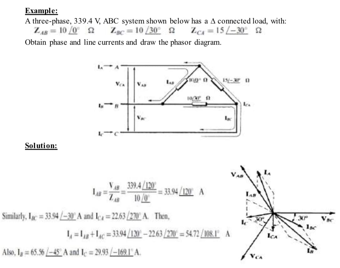 Example:
A three-phase, 339.4 V, ABC system shown below has a A connected load, with:
ZAB= 10/0° 2
ZBC= 10/30 22
Zc=15-30° 2
Obtain phase and line currents and draw the phasor diagram.
Solution:
LAB=1
VCA
B
VAB
Vac
339.4/120
10/0
LAB
Similarly, Lac = 33.94/-30 A and I=22.63/270° A. Then,
Also, Ig=65.56-45 A and Ic=29.93/-169.1 A.
100 0
10/30
== 33.94/120 A
15/-3P 11
Isc
L₁=1+1=33.94/120-22.63/270-54.72/108.1 A
ka
TAB
ICA