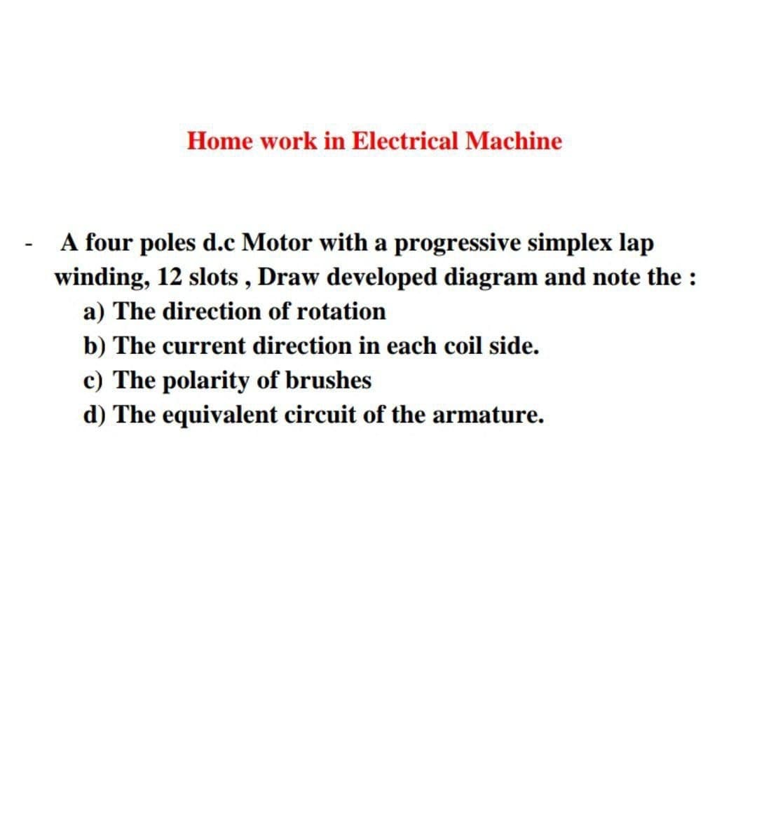 Home work in Electrical Machine
A four poles d.c Motor with a progressive simplex lap
winding, 12 slots, Draw developed diagram and note the:
a) The direction of rotation
b) The current direction in each coil side.
c) The polarity of brushes
d) The equivalent circuit of the armature.