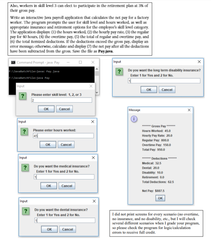 | Also, workers in skill level 3 can elect to participate in the retirement plan at 3% of
their gross pay.
Write an interactive Java payroll application that calculates the net pay for a factory
worker. The program prompts the user for skill level and hours worked, as well as
appropriate insurance and retirement options for the employee's skill level category.
The application displays: (1) the hours worked, (2) the hourly pay rate, (3) the regular
pay for 40 hours, (4) the overtime pay, (5) the total of regular and overtime pay, and
(6) the total itemized deductions. If the deductions exceed the gross pay, display an
error message; otherwise, calculate and display (7) the net pay after all the deductions
have been subtracted from the gross. Save the file as Pay.java.
A Command Prompt - java Pay
Input
:\JavaBatchfile>javac Pay.java
:\JavabatchFile>java Pay
Do you want the long term disability insurance?
?
Enter 1 for Yes and 2 for No.
Input
OK
Cancel
Please enter skill level: 1, 2, or 3
?
2
OK
Cancel
Message
Input
******* Gross Pay ******
Hours Worked: 45.0
Please enter hours worked:
?
45
Hourly Pay Rate: 20.0
Regular Pay: 800.0
Overtime Pay: 150.0
OK
Cancel
Total Pay: 950.0
Input
******* Deductions *******
Medical: 32.5
?
Do you want the medical insurance?
Dental: 20.0
Enter 1 for Yes and 2 for No.
Disability: 10.0
1
Retirement: 0.0
Total Deductions: 62.5
OK
Cancel
Net Pay: $887.5
ок
Input
?
Do you want the dental insurance?
I did not print screens for every scenario (no overtime,
no insurance, and no disability, etc., but I will check
several different scenarios when I grade your program,
so please check the program for logic/calculation
errors to receive full credit.
Enter 1 for Yes and 2 for No.
OK
Cancel
