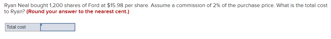 Ryan Neal bought 1,200 shares of Ford at $15.98 per share. Assume a commission of 2% of the purchase price. What is the total cost
to Ryan? (Round your answer to the nearest cent.)
Total cost
