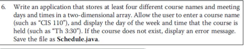 Write an application that stores at least four different course names and meeting
days and times in a two-dimensional array. Allow the user to enter a course name
(such as "CIS 110"), and display the day of the week and time that the course is
held (such as “Th 3:30"). If the course does not exist, display an error message.
Save the file as Schedule.java.
