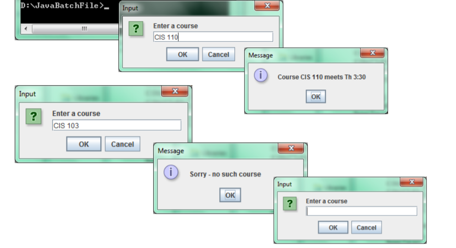 D:\JavaBatchFile>_
Input
Enter a course
?
CIS 110
OK
Cancel
Message
Course CIS 110 meets Th 3:30
Input
OK
Enter a course
?
CIS 103
OK
Cancel
Message
Sorry - no such course
Input
OK
Enter a course
?
OK
Cancel
