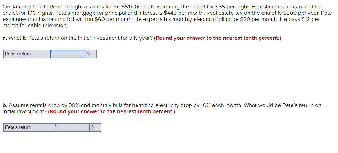 On January 1, Pete Rowe bought a ski chalet for $51,000. Pete is renting the chalet for $55 per night. He estimates he can rent the
chalet for 190 nights. Pete's mortgage for principal and interest is $448 per month. Real estate tax on the chalet is $500 per year. Pete
estimates that his heating bill will run $60 per month. He expects his monthly electrical bill to be $20 per month. He pays $12 per
month for cable television.
a. What is Pete's return on the initial investment for this year? (Round your answer to the nearest tenth percent.)
Pete's return
%
b. Assume rentals drop by 30% and monthly bills for heat and electricity drop by 10% each month. What would be Pete's return on
initial investment? (Round your answer to the nearest tenth percent.)
Pete's return
%
