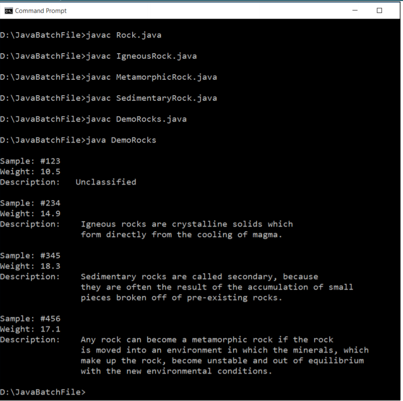 A. Command Prompt
D:\JavaBatchFile>javac Rock.java
D:\JavaBatchFile>javac IgneousRock.java
D:\JavaBatchFile>javac MetamorphicRock.java
D:\JavaBatchFile>javac SedimentaryRock.java
D:\JavaBatchFile>javac DemoRocks.java
D:\JavaBatchFile>java DemoRocks
Sample: #123
Weight: 10.5
Description:
Unclassified
Sample: #234
Weight: 14.9
Description:
Igneous rocks are crystalline solids which
form directly from the cooling of magma.
Sample: #345
Weight: 18.3
Description:
Sedimentary rocks are called secondary, because
they are often the result of the accumulation of small
pieces broken off of pre-existing rocks.
Sample: #456
Weight: 17.1
Description:
Any rock can become a metamorphic rock if the rock
is moved into an environment in which the minerals, which
make up the rock, become unstable and out of equilibrium
with the new environmental conditions.
D:\JavaBatchFile>
