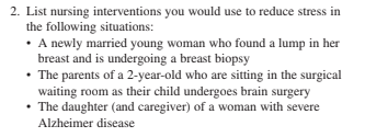 2. List nursing interventions you would use to reduce stress in
the following situations:
• A newly married young woman who found a lump in her
breast and is undergoing a breast biopsy
• The parents of a 2-year-old who are sitting in the surgical
waiting room as their child undergoes brain surgery
• The daughter (and caregiver) of a woman with severe
Alzheimer disease
