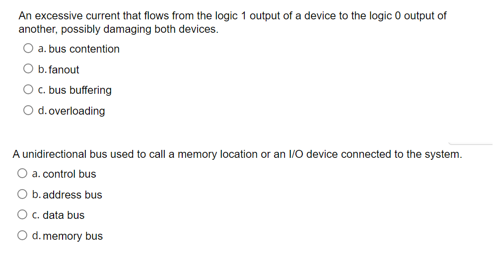 An excessive current that flows from the logic 1 output of a device to the logic 0 output of
another, possibly damaging both devices.
a. bus contention
O b.fanout
O c. bus buffering
O d. overloading
A unidirectional bus used to call a memory location or an I/O device connected to the system.
O a. control bus
O b. address bus
C. data bus
O d. memory bus
